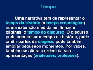 Tempo
Uma narrativa tem de representar o
tempo da história (o tempo cronológico)
numa extensão medida em linhas e
páginas, o tempo do discurso. O discurso
pode condensar o tempo da história, pode
omitir partes da diegese, pode também
ampliar pequenos momentos. Por vezes,
também se altera a ordem da sua
apresentação (analepses, prolepses).
 
