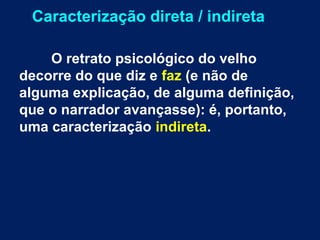 Caracterização direta / indireta
O retrato psicológico do velho
decorre do que diz e faz (e não de
alguma explicação, de alguma definição,
que o narrador avançasse): é, portanto,
uma caracterização indireta.
 