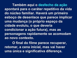 Também aqui o desfecho da ação
apontará para o caráter repetitivo da vida
do núcleo familiar. Haverá um primeiro
esboço de desenlace que parece implicar
uma mudança (o próprio espaço da
cidade evoluiu, o que deveria
condicionar a ação futura), mas as
personagens rapidamente se acomodam
ao novo contexto.
O final do filme parece recuperar,
retomar, a cena inicial, mas vai haver
uma única e significativa diferença.
 