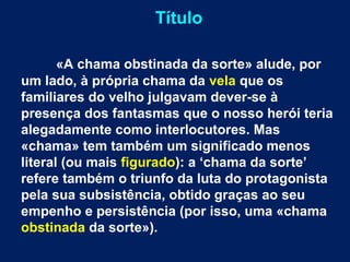 Título
«A chama obstinada da sorte» alude, por
um lado, à própria chama da vela que os
familiares do velho julgavam dever-se à
presença dos fantasmas que o nosso herói teria
alegadamente como interlocutores. Mas
«chama» tem também um significado menos
literal (ou mais figurado): a ‘chama da sorte’
refere também o triunfo da luta do protagonista
pela sua subsistência, obtido graças ao seu
empenho e persistência (por isso, uma «chama
obstinada da sorte»).
 