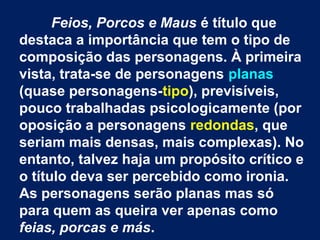 Feios, Porcos e Maus é título que
destaca a importância que tem o tipo de
composição das personagens. À primeira
vista, trata-se de personagens planas
(quase personagens-tipo), previsíveis,
pouco trabalhadas psicologicamente (por
oposição a personagens redondas, que
seriam mais densas, mais complexas). No
entanto, talvez haja um propósito crítico e
o título deva ser percebido como ironia.
As personagens serão planas mas só
para quem as queira ver apenas como
feias, porcas e más.
 