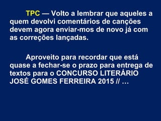 TPC — Volto a lembrar que aqueles a
quem devolvi comentários de canções
devem agora enviar-mos de novo já com
as correções lançadas.
Aproveito para recordar que está
quase a fechar-se o prazo para entrega de
textos para o CONCURSO LITERÁRIO
JOSÉ GOMES FERREIRA 2015 // …
 
