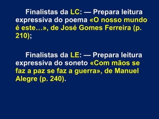 Finalistas da LC: — Prepara leitura
expressiva do poema «O nosso mundo
é este…», de José Gomes Ferreira (p.
210);
Finalistas da LE: — Prepara leitura
expressiva do soneto «Com mãos se
faz a paz se faz a guerra», de Manuel
Alegre (p. 240).
 