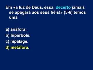 Em «a luz de Deus, essa, decerto jamais
se apagará aos seus fiéis!» (5-6) temos
uma
a) anáfora.
b) hipérbole.
c) hipálage.
d) metáfora.
 