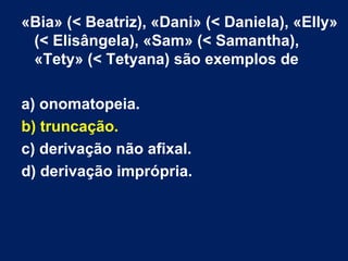 «Bia» (< Beatriz), «Dani» (< Daniela), «Elly»
(< Elisângela), «Sam» (< Samantha),
«Tety» (< Tetyana) são exemplos de
a) onomatopeia.
b) truncação.
c) derivação não afixal.
d) derivação imprópria.
 