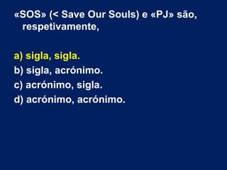 «SOS» (< Save Our Souls) e «PJ» são,
respetivamente,
a) sigla, sigla.
b) sigla, acrónimo.
c) acrónimo, sigla.
d) acrónimo, acrónimo.
 
