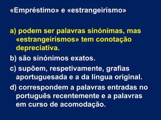 «Empréstimo» e «estrangeirismo»
a) podem ser palavras sinónimas, mas
«estrangeirismos» tem conotação
depreciativa.
b) são sinónimos exatos.
c) supõem, respetivamente, grafias
aportuguesada e a da língua original.
d) correspondem a palavras entradas no
português recentemente e a palavras
em curso de acomodação.
 