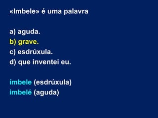 «Imbele» é uma palavra
a) aguda.
b) grave.
c) esdrúxula.
d) que inventei eu.
ímbele (esdrúxula)
imbelé (aguda)
 