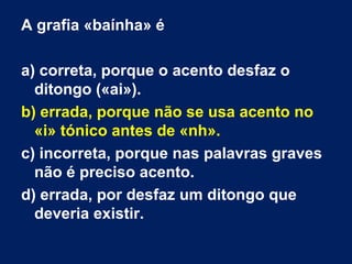 A grafia «baínha» é
a) correta, porque o acento desfaz o
ditongo («ai»).
b) errada, porque não se usa acento no
«i» tónico antes de «nh».
c) incorreta, porque nas palavras graves
não é preciso acento.
d) errada, por desfaz um ditongo que
deveria existir.
 