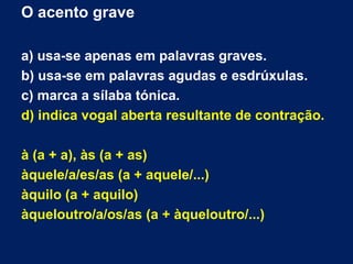 O acento grave
a) usa-se apenas em palavras graves.
b) usa-se em palavras agudas e esdrúxulas.
c) marca a sílaba tónica.
d) indica vogal aberta resultante de contração.
à (a + a), às (a + as)
àquele/a/es/as (a + aquele/...)
àquilo (a + aquilo)
àqueloutro/a/os/as (a + àqueloutro/...)
 