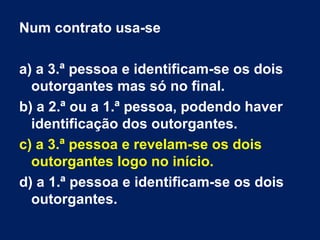 Num contrato usa-se
a) a 3.ª pessoa e identificam-se os dois
outorgantes mas só no final.
b) a 2.ª ou a 1.ª pessoa, podendo haver
identificação dos outorgantes.
c) a 3.ª pessoa e revelam-se os dois
outorgantes logo no início.
d) a 1.ª pessoa e identificam-se os dois
outorgantes.
 