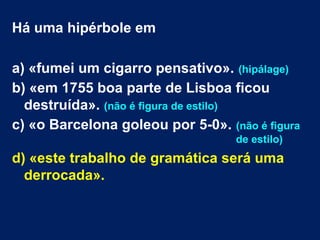 Há uma hipérbole em
a) «fumei um cigarro pensativo». (hipálage)
b) «em 1755 boa parte de Lisboa ficou
destruída». (não é figura de estilo)
c) «o Barcelona goleou por 5-0». (não é figura
de estilo)
d) «este trabalho de gramática será uma
derrocada».
 