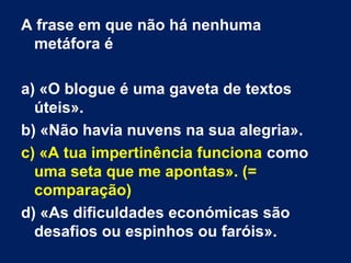 A frase em que não há nenhuma
metáfora é
a) «O blogue é uma gaveta de textos
úteis».
b) «Não havia nuvens na sua alegria».
c) «A tua impertinência funciona como
uma seta que me apontas». (=
comparação)
d) «As dificuldades económicas são
desafios ou espinhos ou faróis».
 