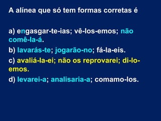 A alínea que só tem formas corretas é
a) engasgar-te-ias; vê-los-emos; não
comê-la-á.
b) lavarás-te; jogarão-no; fá-la-eis.
c) avaliá-la-ei; não os reprovarei; di-lo-
emos.
d) levarei-a; analisaria-a; comamo-los.
 