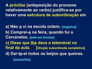 A próclise (anteposição do pronome
relativamente ao verbo) justifica-se por
haver uma estrutura de subordinação em
a) Não o vi na escola ontem. [negativa]
b) Comprei-a na feira, quando fui a
Carcavelos. [está em ênclise]
c) Disse que lhe dava o telemóvel no
final da aula. [Oração subordinada completiva]
d) Dar-te-ei todos os beijos que queiras.
[mesóclise]
 