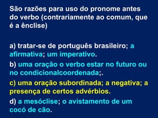 São razões para uso do pronome antes
do verbo (contrariamente ao comum, que
é a ênclise)
a) tratar-se de português brasileiro; a
afirmativa; um imperativo.
b) uma oração o verbo estar no futuro ou
no condicionalcoordenada;.
c) uma oração subordinada; a negativa; a
presença de certos advérbios.
d) a mesóclise; o avistamento de um
cocó de cão.
 