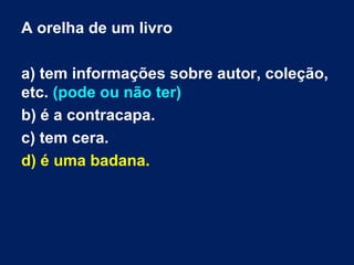 A orelha de um livro
a) tem informações sobre autor, coleção,
etc. (pode ou não ter)
b) é a contracapa.
c) tem cera.
d) é uma badana.
 