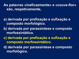 As palavras «ineficazmente» e «couve-flor»
são, respetivamente,
a) derivada por prefixação e sufixação e
composto morfológico.
b) derivada por parassíntese e composto
morfossintático.
c) derivada por prefixação e sufixação e
composto morfossintático.
d) derivada por parassíntese e composto
morfológico.
 