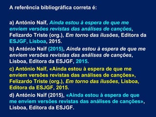 A referência bibliográfica correta é:
a) António Naïf, Ainda estou à espera de que me
enviem versões revistas das análises de canções,
Felizardo Triste (org.), Em torno das ilusões, Editora da
ESJGF, Lisboa, 2015.
b) António Naïf (2015), Ainda estou à espera de que me
enviem versões revistas das análises de canções,
Lisboa, Editora da ESJGF, 2015.
c) António Naïf, «Ainda estou à espera de que me
enviem versões revistas das análises de canções»,
Felizardo Triste (org.), Em torno das ilusões, Lisboa,
Editora da ESJGF, 2015.
d) António Naïf (2015), «Ainda estou à espera de que
me enviem versões revistas das análises de canções»,
Lisboa, Editora da ESJGF.
 