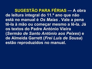SUGESTÃO PARA FÉRIAS — A obra
de leitura integral do 11.º ano que não
está no manual é Os Maias . Vale a pena
tê-la à mão ou começar mesmo a lê-la. Já
os textos do Padre António Vieira
(Sermão de Santo António aos Peixes) e
de Almeida Garrett (Frei Luís de Sousa)
estão reproduzidos no manual.
 
