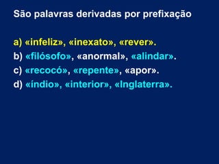 São palavras derivadas por prefixação
a) «infeliz», «inexato», «rever».
b) «filósofo», «anormal», «alindar».
c) «recocó», «repente», «apor».
d) «índio», «interior», «Inglaterra».
 