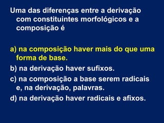 Uma das diferenças entre a derivação
com constituintes morfológicos e a
composição é
a) na composição haver mais do que uma
forma de base.
b) na derivação haver sufixos.
c) na composição a base serem radicais
e, na derivação, palavras.
d) na derivação haver radicais e afixos.
 