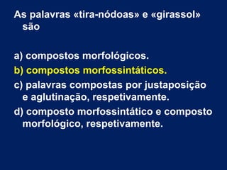 As palavras «tira-nódoas» e «girassol»
são
a) compostos morfológicos.
b) compostos morfossintáticos.
c) palavras compostas por justaposição
e aglutinação, respetivamente.
d) composto morfossintático e composto
morfológico, respetivamente.
 