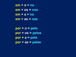 em + o = no 
em + os = nos 
em + a = na 
em + as = nas 
por + o = pelo 
por + os = pelos 
por + a = pela 
por + as = pelas 
 