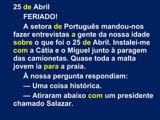 25 de Abril 
FERIADO! 
A setora de Português mandou-nos 
fazer entrevistas a gente da nossa idade 
sobre o que foi o 25 de Abril. Instalei-me 
com a Cátia e o Miguel junto à paragem 
das camionetas. Quase toda a malta 
jovem ia para a praia. 
À nossa pergunta respondiam: 
— Uma coisa histórica. 
— Atiraram abaixo com um presidente 
chamado Salazar. 
 