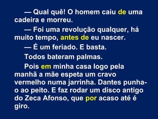 — Qual quê! O homem caiu de uma 
cadeira e morreu. 
— Foi uma revolução qualquer, há 
muito tempo, antes de eu nascer. 
— É um feriado. E basta. 
Todos bateram palmas. 
Pois em minha casa logo pela 
manhã a mãe espeta um cravo 
vermelho numa jarrinha. Dantes punha-o 
ao peito. E faz rodar um disco antigo 
do Zeca Afonso, que por acaso até é 
giro. 
 