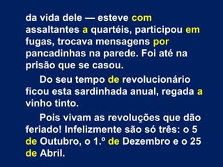 da vida dele — esteve com 
assaltantes a quartéis, participou em 
fugas, trocava mensagens por 
pancadinhas na parede. Foi até na 
prisão que se casou. 
Do seu tempo de revolucionário 
ficou esta sardinhada anual, regada a 
vinho tinto. 
Pois vivam as revoluções que dão 
feriado! Infelizmente são só três: o 5 
de Outubro, o 1.º de Dezembro e o 25 
de Abril. 
 