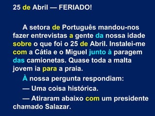 25 de Abril — FERIADO! 
A setora de Português mandou-nos 
fazer entrevistas a gente da nossa idade 
sobre o que foi o 25 de Abril. Instalei-me 
com a Cátia e o Miguel junto à paragem 
das camionetas. Quase toda a malta 
jovem ia para a praia. 
À nossa pergunta respondiam: 
— Uma coisa histórica. 
— Atiraram abaixo com um presidente 
chamado Salazar. 
 