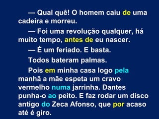 — Qual quê! O homem caiu de uma 
cadeira e morreu. 
— Foi uma revolução qualquer, há 
muito tempo, antes de eu nascer. 
— É um feriado. E basta. 
Todos bateram palmas. 
Pois em minha casa logo pela 
manhã a mãe espeta um cravo 
vermelho numa jarrinha. Dantes 
punha-o ao peito. E faz rodar um disco 
antigo do Zeca Afonso, que por acaso 
até é giro. 
 