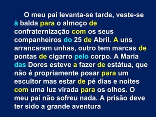 O meu pai levanta-se tarde, veste-se 
à balda para o almoço de 
confraternização com os seus 
companheiros do 25 de Abril. A uns 
arrancaram unhas, outro tem marcas de 
pontas de cigarro pelo corpo. A Maria 
das Dores esteve a fazer de estátua, que 
não é propriamente posar para um 
escultor mas estar de pé dias e noites 
com uma luz virada para os olhos. O 
meu pai não sofreu nada. A prisão deve 
ter sido a grande aventura 
 