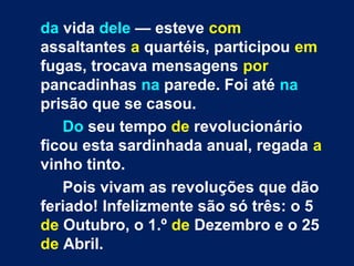 da vida dele — esteve com 
assaltantes a quartéis, participou em 
fugas, trocava mensagens por 
pancadinhas na parede. Foi até na 
prisão que se casou. 
Do seu tempo de revolucionário 
ficou esta sardinhada anual, regada a 
vinho tinto. 
Pois vivam as revoluções que dão 
feriado! Infelizmente são só três: o 5 
de Outubro, o 1.º de Dezembro e o 25 
de Abril. 
 