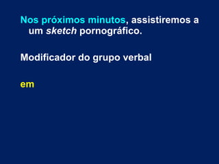 Nos próximos minutos, assistiremos a 
um sketch pornográfico. 
Modificador do grupo verbal 
em 
 