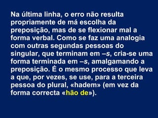 Na última linha, o erro não resulta 
propriamente de má escolha da 
preposição, mas de se flexionar mal a 
forma verbal. Como se faz uma analogia 
com outras segundas pessoas do 
singular, que terminam em –s, cria-se uma 
forma terminada em –s, amalgamando a 
preposição. É o mesmo processo que leva 
a que, por vezes, se use, para a terceira 
pessoa do plural, «hadem» (em vez da 
forma correcta «hão de»). 
 