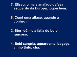 7. Eliseu, o mais anafado defesa 
esquerdo da Europa, jogou bem. 
8. Comi uma alface, quando a 
conheci. 
2. Stor, dê-me a fatia do bolo 
rançoso. 
4. Bebi sangria, aguardente, bagaço, 
vinho tinto, chá. 
 