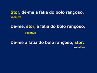 Stor, dê-me a fatia do bolo rançoso. 
vocativo 
Dê-me, stor, a fatia do bolo rançoso. 
vocativo 
Dê-me a fatia do bolo rançoso, stor. 
vocativo 
 
