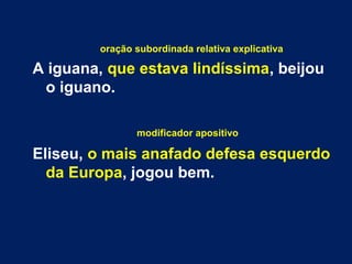 oração subordinada relativa explicativa 
A iguana, que estava lindíssima, beijou 
o iguano. 
modificador apositivo 
Eliseu, o mais anafado defesa esquerdo 
da Europa, jogou bem. 
 