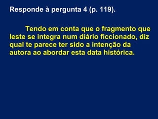 Responde à pergunta 4 (p. 119). 
Tendo em conta que o fragmento que 
leste se integra num diário ficcionado, diz 
qual te parece ter sido a intenção da 
autora ao abordar esta data histórica. 
 