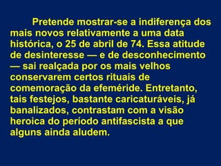 Pretende mostrar-se a indiferença dos 
mais novos relativamente a uma data 
histórica, o 25 de abril de 74. Essa atitude 
de desinteresse — e de desconhecimento 
— sai realçada por os mais velhos 
conservarem certos rituais de 
comemoração da efeméride. Entretanto, 
tais festejos, bastante caricaturáveis, já 
banalizados, contrastam com a visão 
heroica do período antifascista a que 
alguns ainda aludem. 
 