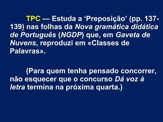 TPC — Estuda a ‘Preposição’ (pp. 137- 
139) nas folhas da Nova gramática didática 
de Português (NGDP) que, em Gaveta de 
Nuvens, reproduzi em «Classes de 
Palavras». 
(Para quem tenha pensado concorrer, 
não esquecer que o concurso Dá voz à 
letra termina na próxima quarta.) 

