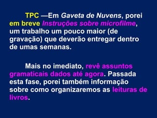 TPC —Em Gaveta de Nuvens, porei 
em breve Instruções sobre microfilme, 
um trabalho um pouco maior (de 
gravação) que deverão entregar dentro 
de umas semanas. 
Mais no imediato, revê assuntos 
gramaticais dados até agora. Passada 
esta fase, porei também informação 
sobre como organizaremos as leituras de 
livros. 
 