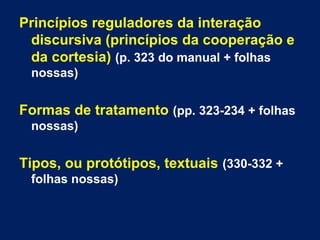 Princípios reguladores da interação 
discursiva (princípios da cooperação e 
da cortesia) (p. 323 do manual + folhas 
nossas) 
Formas de tratamento (pp. 323-234 + folhas 
nossas) 
Tipos, ou protótipos, textuais (330-332 + 
folhas nossas) 
 