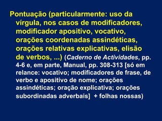 Pontuação (particularmente: uso da 
vírgula, nos casos de modificadores, 
modificador apositivo, vocativo, 
orações coordenadas assindéticas, 
orações relativas explicativas, elisão 
de verbos, ...) (Caderno de Actividades, pp. 
4-6 e, em parte, Manual, pp. 308-313 [só em 
relance: vocativo; modificadores de frase, de 
verbo e apositivo de nome; orações 
assindéticas; oração explicativa; orações 
subordinadas adverbais] + folhas nossas) 
 