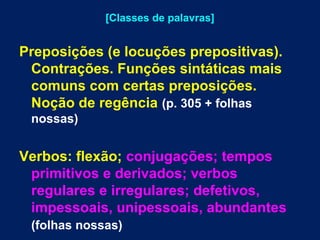 [Classes de palavras] 
Preposições (e locuções prepositivas). 
Contrações. Funções sintáticas mais 
comuns com certas preposições. 
Noção de regência (p. 305 + folhas 
nossas) 
Verbos: flexão; conjugações; tempos 
primitivos e derivados; verbos 
regulares e irregulares; defetivos, 
impessoais, unipessoais, abundantes 
(folhas nossas) 
 