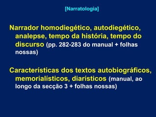 [Narratologia] 
Narrador homodiegético, autodiegético, 
analepse, tempo da história, tempo do 
discurso (pp. 282-283 do manual + folhas 
nossas) 
Características dos textos autobiográficos, 
memorialísticos, diarísticos (manual, ao 
longo da secção 3 + folhas nossas) 
 