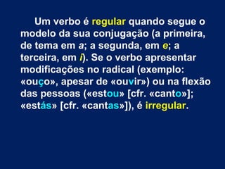 Um verbo é regular quando segue o 
modelo da sua conjugação (a primeira, 
de tema em a; a segunda, em e; a 
terceira, em i). Se o verbo apresentar 
modificações no radical (exemplo: 
«ouço», apesar de «ouvir») ou na flexão 
das pessoas («estou» [cfr. «canto»]; 
«estás» [cfr. «cantas»]), é irregular. 
 