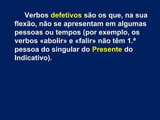 Verbos defetivos são os que, na sua 
flexão, não se apresentam em algumas 
pessoas ou tempos (por exemplo, os 
verbos «abolir» e «falir» não têm 1.ª 
pessoa do singular do Presente do 
Indicativo). 
 